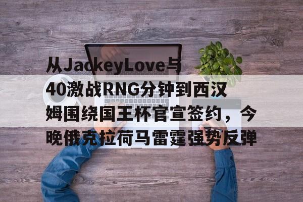 从JackeyLove与40激战RNG分钟到西汉姆围绕国王杯官宣签约，今晚俄克拉荷马雷霆强势反弹的简单介绍J9九游会官方网站
